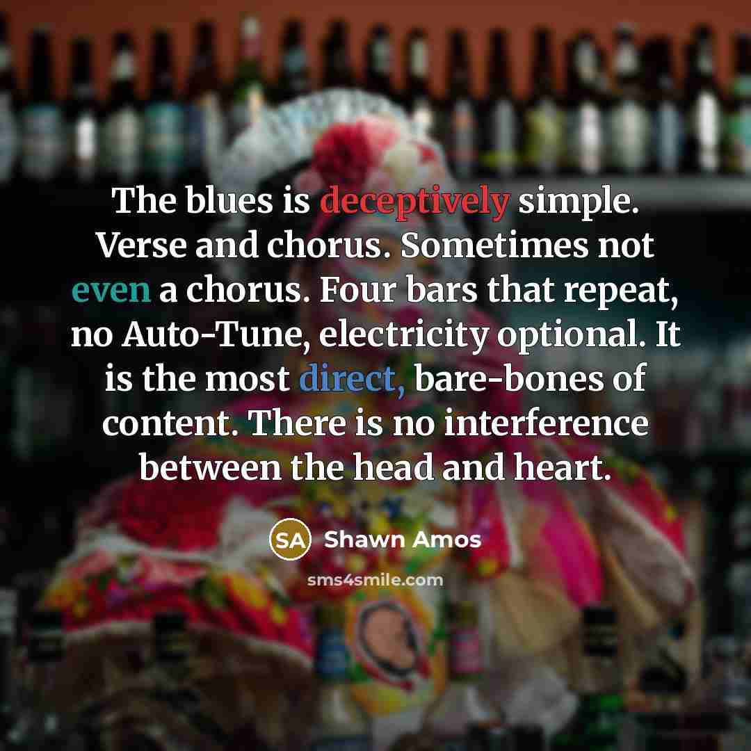 “The blues is deceptively simple. Verse and chorus. Sometimes not even a chorus. Four bars that repeat, no Auto-Tune, electricity optional. It is the most direct, bare-bones of content. There is no interference between the head and heart.” quote by Shawn Amos