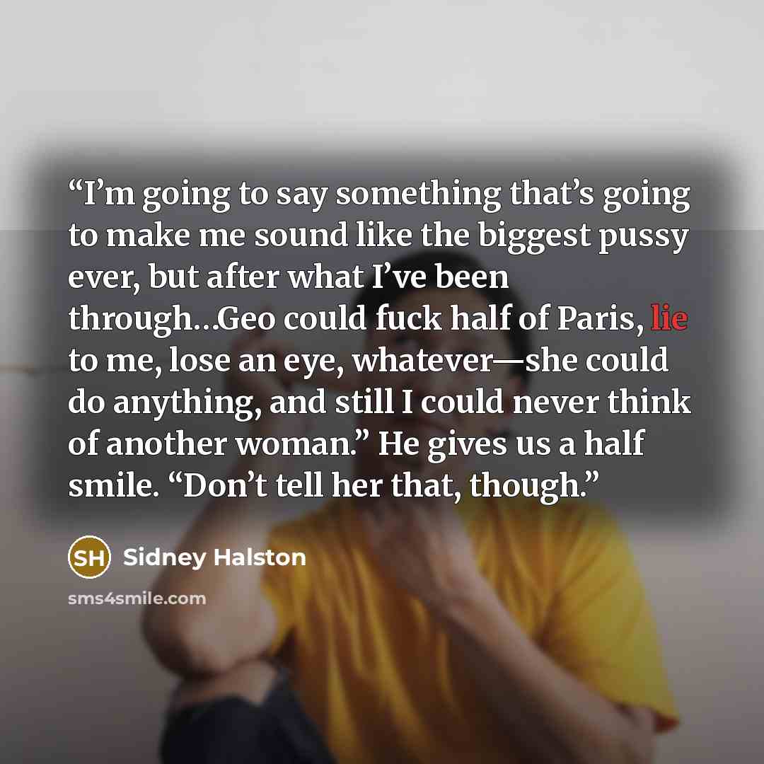 “I’m going to say something that’s going to make me sound like the biggest pussy ever, but after what I’ve been through…Geo could fuck half of Paris, lie to me, lose an eye, whatever—she could do anything, and still I could never think of another woman.” He gives us a half smile. “Don’t tell her…” quote by Sidney Halston