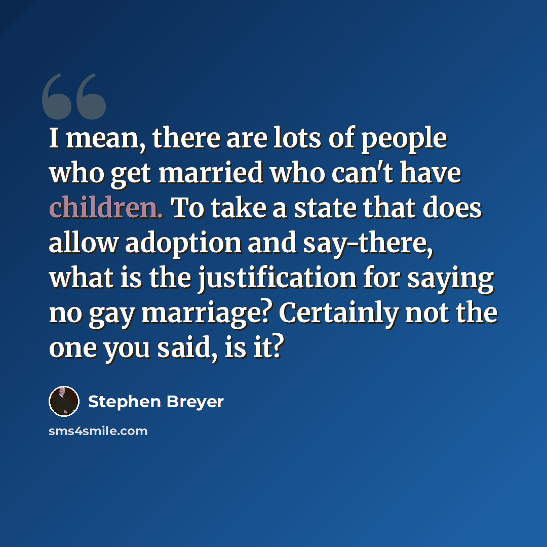 “I mean, there are lots of people who get married who can't have children. To take a state that does allow adoption and say-there, what is the justification for saying no gay marriage? Certainly not the one you said, is it?” quote by Stephen Breyer