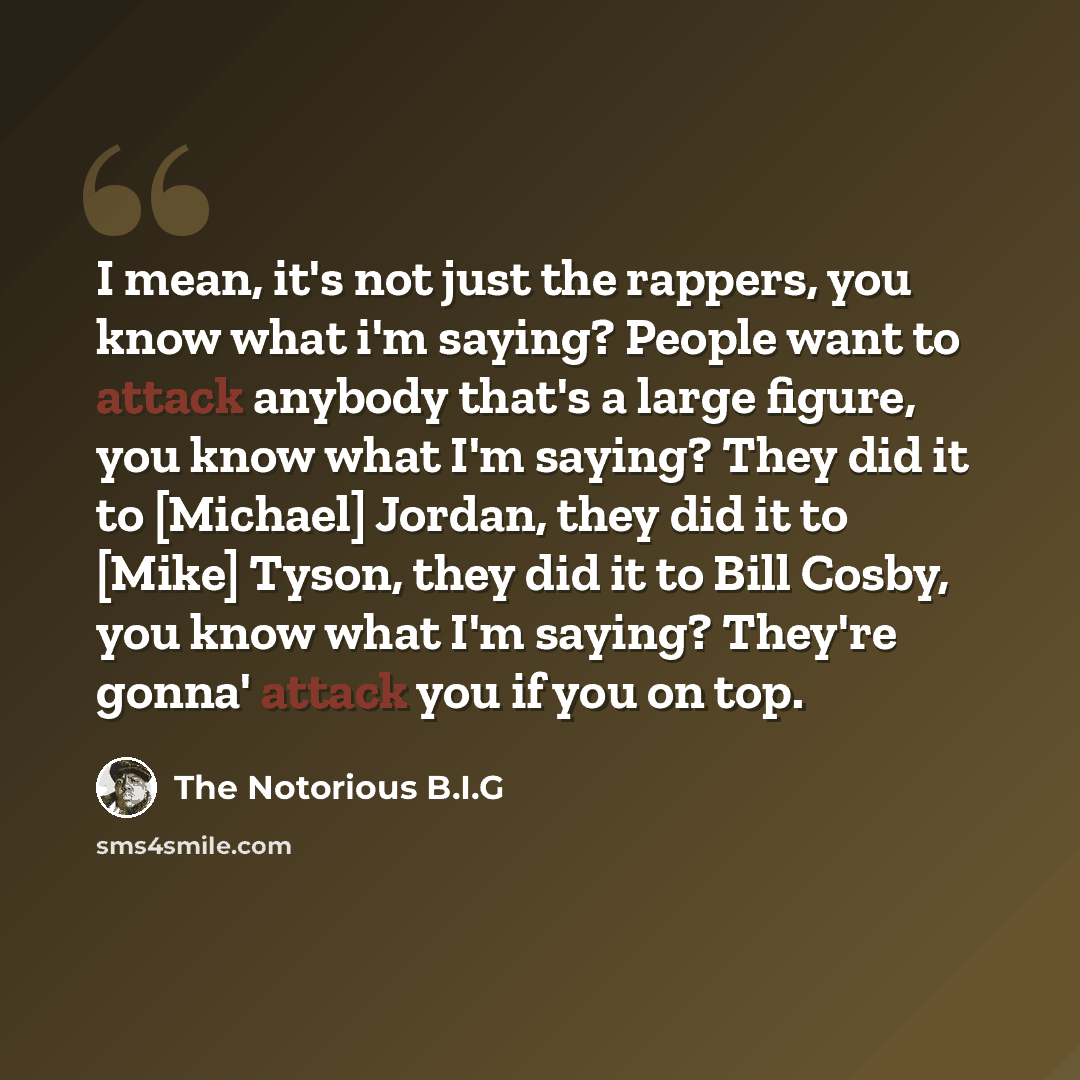 “I mean, it's not just the rappers, you know what i'm saying? People want to attack anybody that's a large figure, you know what I'm saying? They did it to [Michael] Jordan, they did it to [Mike] Tyson, they did it to Bill Cosby, you know what I'm saying? They're gonna' attack you if you on top.” quote by The Notorious B.I.G