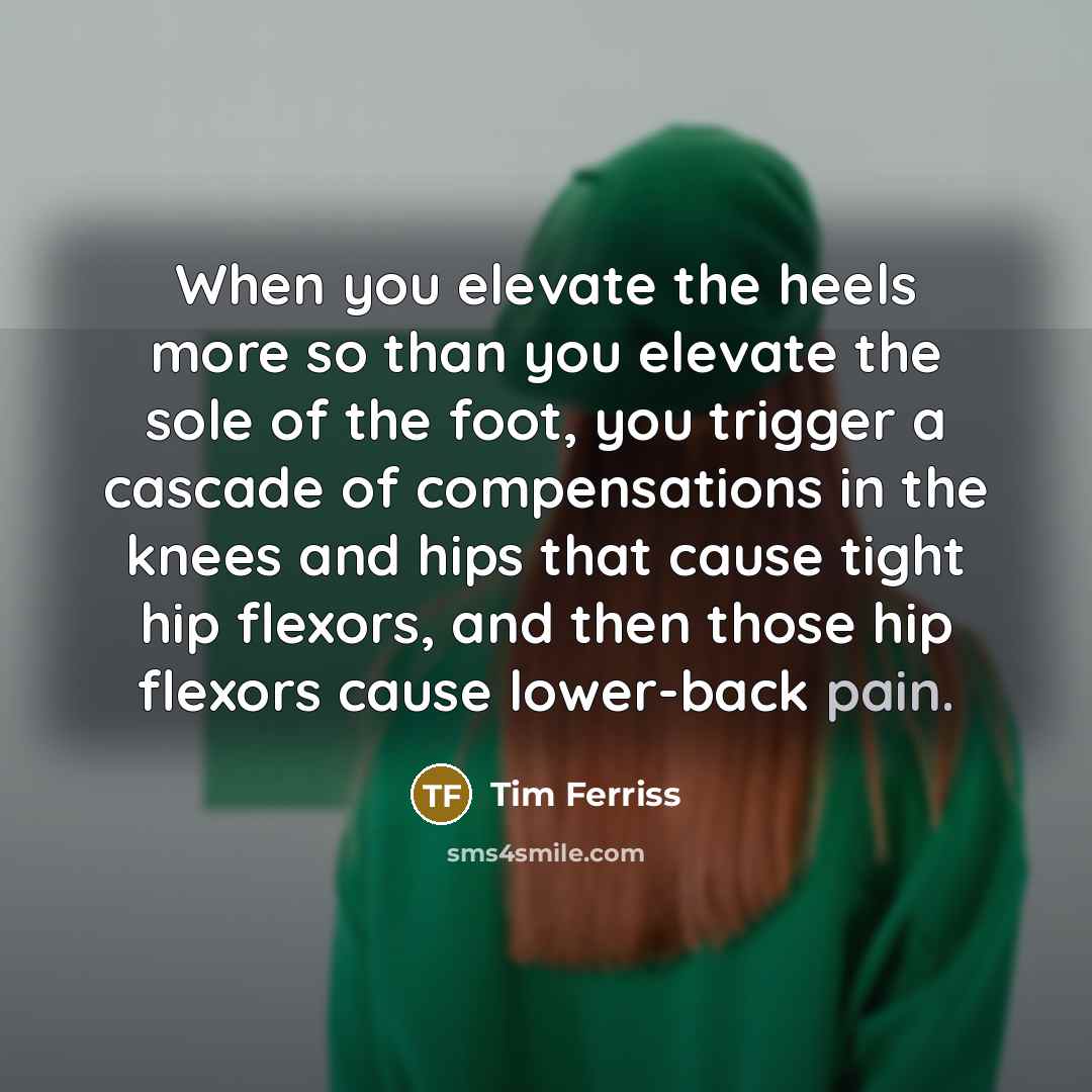 “When you elevate the heels more so than you elevate the sole of the foot, you trigger a cascade of compensations in the knees and hips that cause tight hip flexors, and then those hip flexors cause lower-back pain.” quote by Tim Ferriss