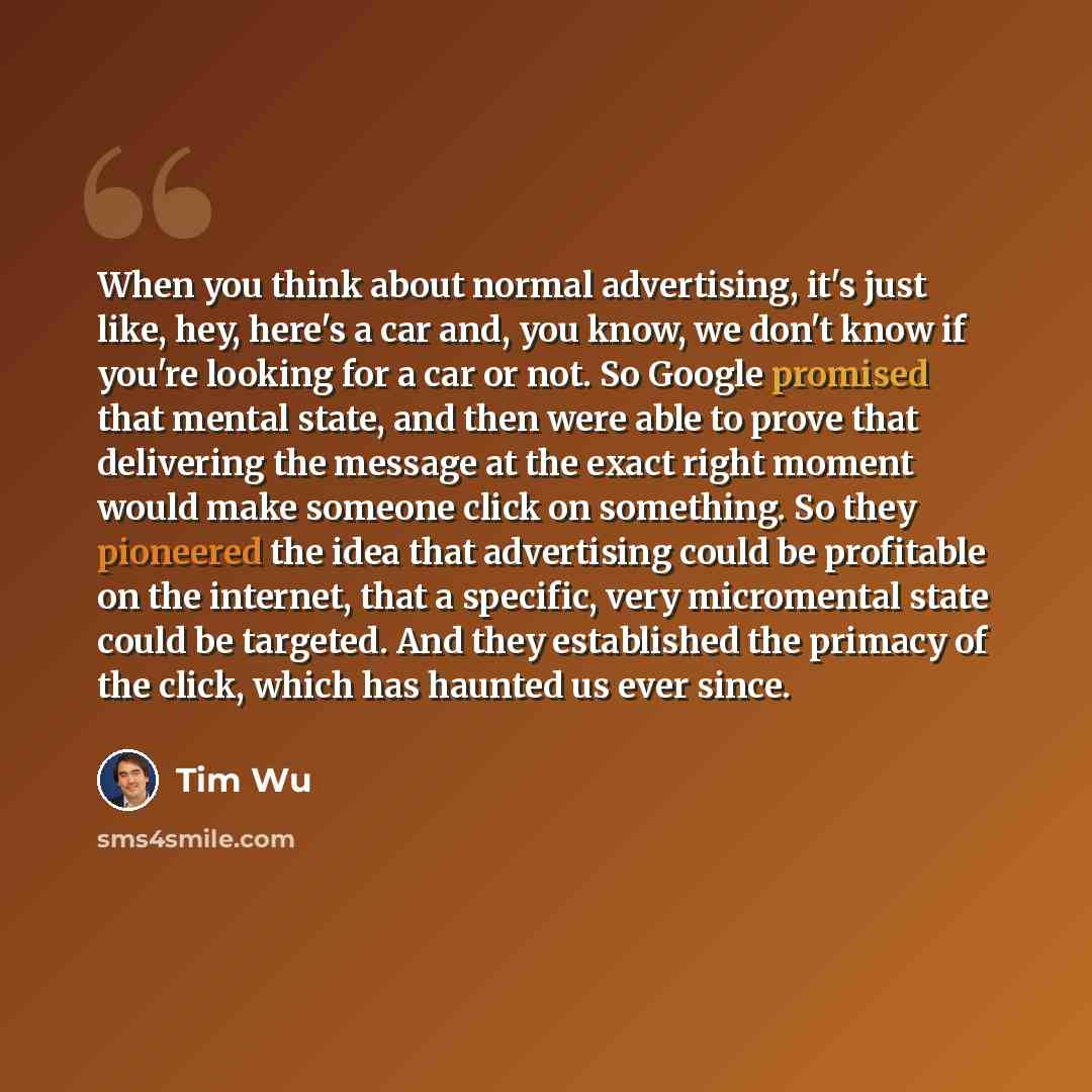 “When you think about normal advertising, it's just like, hey, here's a car and, you know, we don't know if you're looking for a car or not. So Google promised that mental state, and then were able to prove that delivering the message at the exact right moment would make someone click on something…” quote by Tim Wu