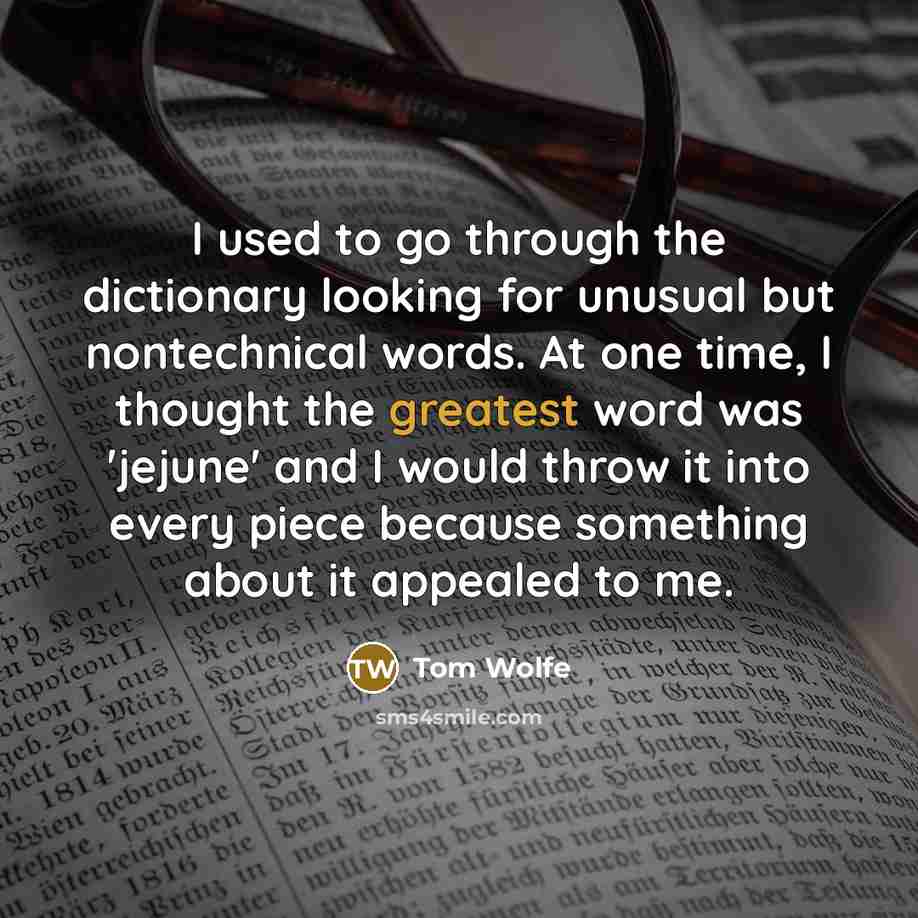 “I used to go through the dictionary looking for unusual but nontechnical words. At one time, I thought the greatest word was 'jejune' and I would throw it into every piece because something about it appealed to me.” quote by Tom Wolfe