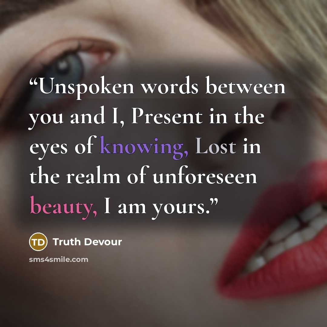 “Unspoken words between you and I, Present in the eyes of knowing, Lost in the realm of unforeseen beauty, I am yours.” quote by Truth Devour