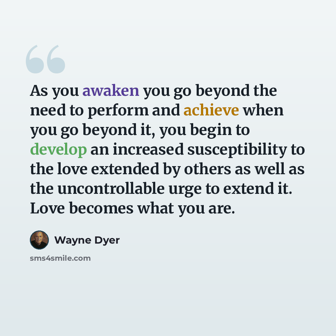 “As you awaken you go beyond the need to perform and achieve when you go beyond it, you begin to develop an increased susceptibility to the love extended by others as well as the uncontrollable urge to extend it. Love becomes what you are.” quote by Wayne Dyer