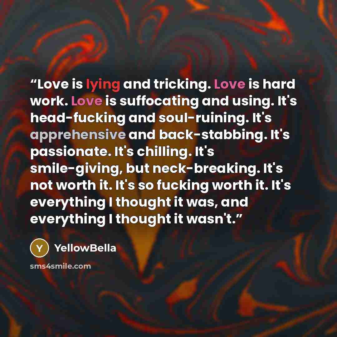 “Love is lying and tricking. Love is hard work. Love is suffocating and using. It's head-fucking and soul-ruining. It's apprehensive and back-stabbing. It's passionate. It's chilling. It's smile-giving, but neck-breaking. It's not worth it. It's so fucking worth it. It's everything I thought it…” quote by YellowBella