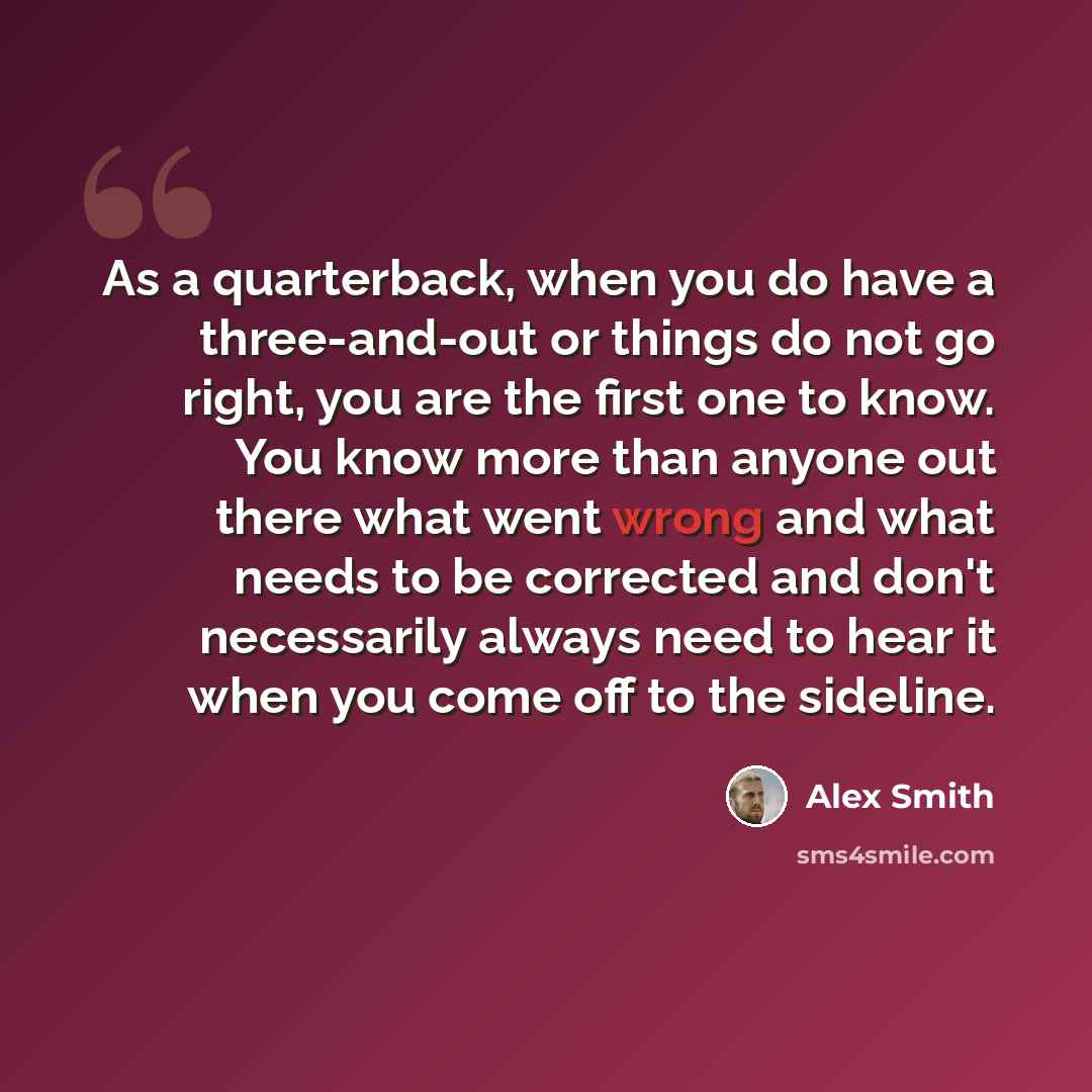 “As a quarterback, when you do have a three-and-out or things do not go right, you are the first one to know. You know more than anyone out there what went wrong and what needs to be corrected and don't necessarily always need to hear it when you come off to the sideline.” quote by Alex Smith