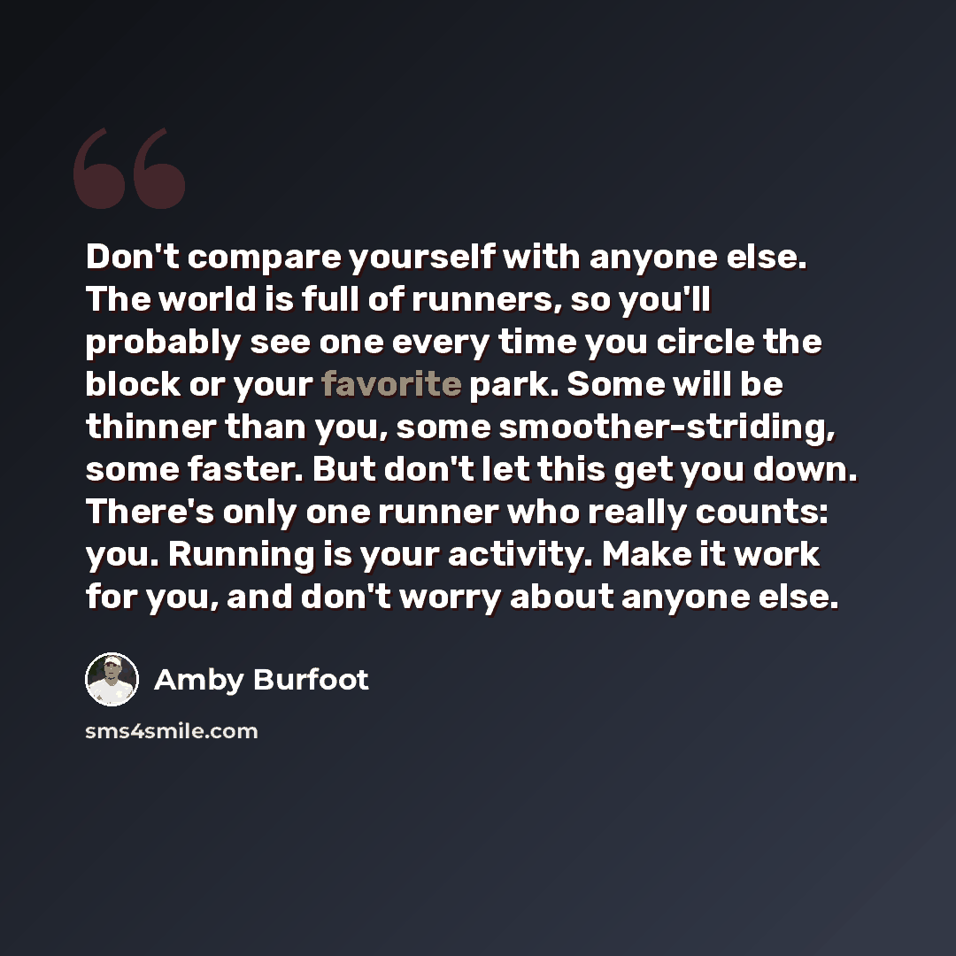 “Don't compare yourself with anyone else. The world is full of runners, so you'll probably see one every time you circle the block or your favorite park. Some will be thinner than you, some smoother-striding, some faster. But don't let this get you down. There's only one runner who really counts…” quote by Amby Burfoot