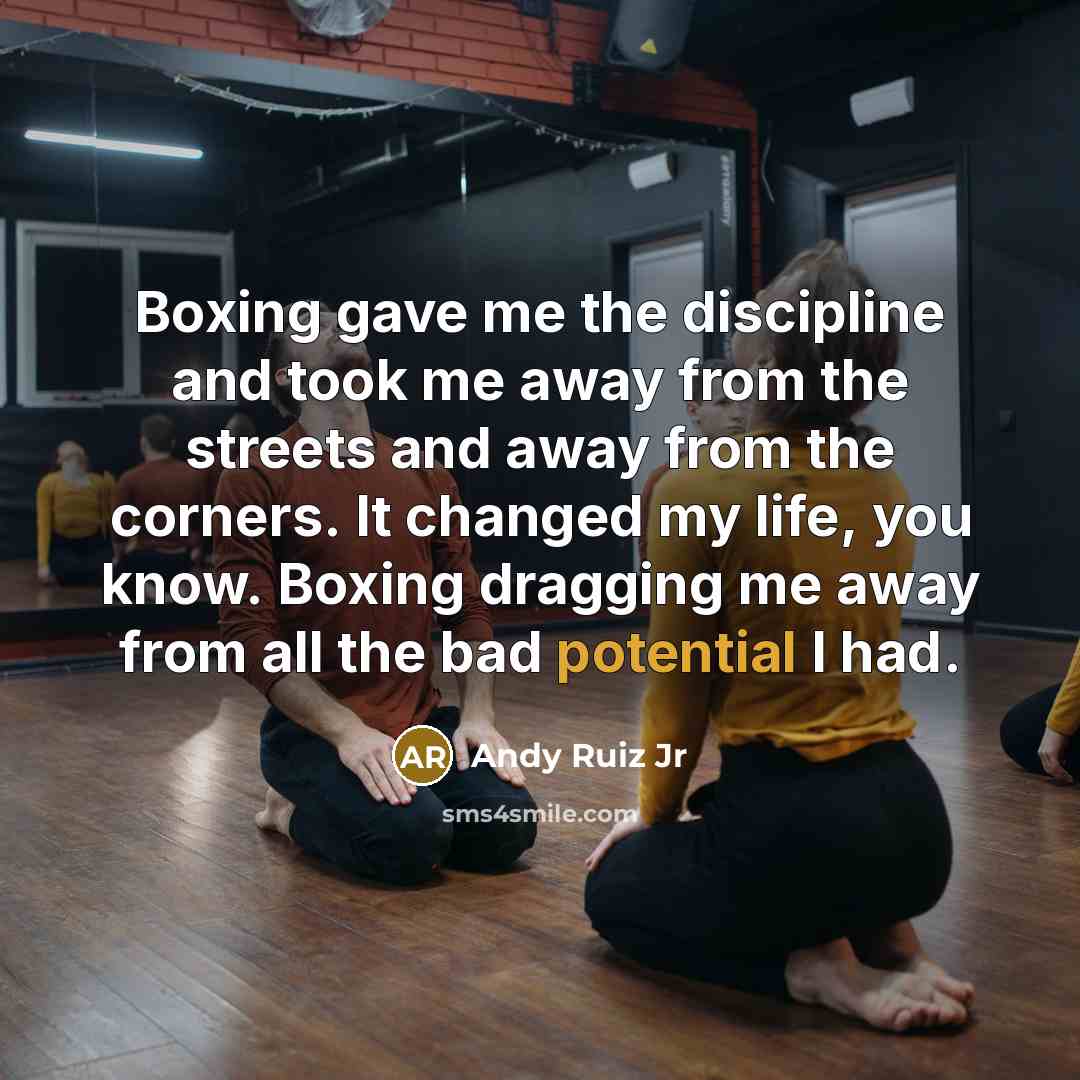 “Boxing gave me the discipline and took me away from the streets and away from the corners. It changed my life, you know. Boxing dragging me away from all the bad potential I had.” quote by Andy Ruiz Jr
