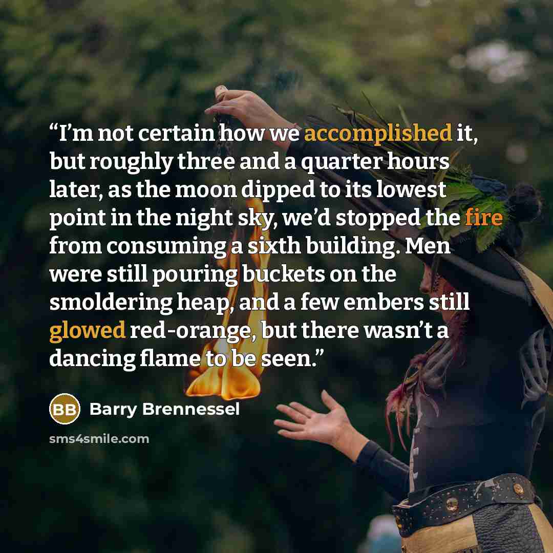 “I’m not certain how we accomplished it, but roughly three and a quarter hours later, as the moon dipped to its lowest point in the night sky, we’d stopped the fire from consuming a sixth building. Men were still pouring buckets on the smoldering heap, and a few embers still glowed red-orange, but…” quote by Barry Brennessel