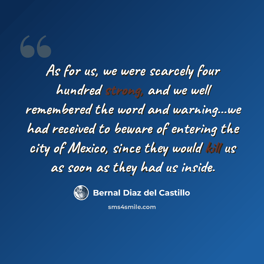 “As for us, we were scarcely four hundred strong, and we well remembered the word and warning...we had received to beware of entering the city of Mexico, since they would kill us as soon as they had us inside.” quote by Bernal Diaz del Castillo