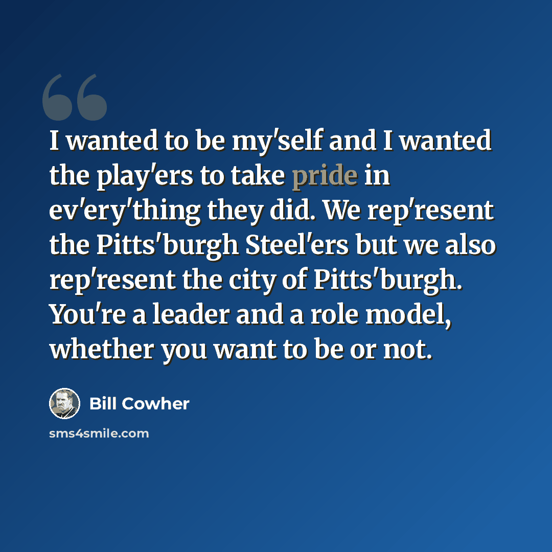 “I wanted to be my'self and I wanted the play'ers to take pride in ev'ery'thing they did. We rep'resent the Pitts'burgh Steel'ers but we also rep'resent the city of Pitts'burgh. You're a leader and a role model, whether you want to be or not.” quote by Bill Cowher