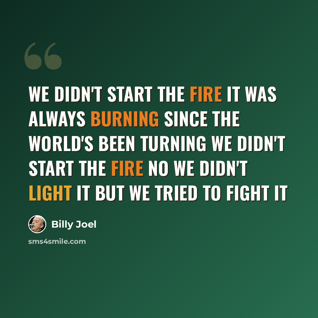 “We didn't start the fire It was always burning Since the world's been turning We didn't start the fire No we didn't light it But we tried to fight it” quote by Billy Joel