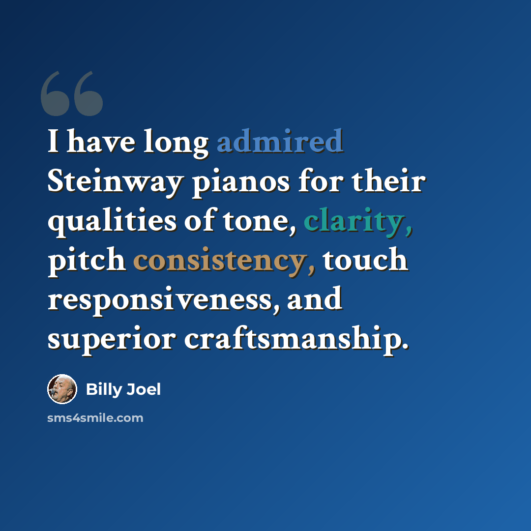 “I have long admired Steinway pianos for their qualities of tone, clarity, pitch consistency, touch responsiveness, and superior craftsmanship.” quote by Billy Joel