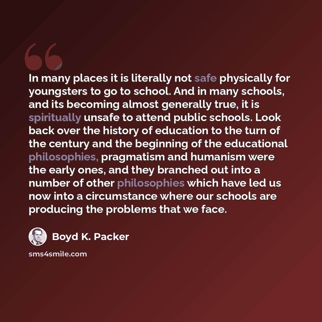 “In many places it is literally not safe physically for youngsters to go to school. And in many schools, and its becoming almost generally true, it is spiritually unsafe to attend public schools. Look back over the history of education to the turn of the century and the beginning of the educational…” quote by Boyd K. Packer