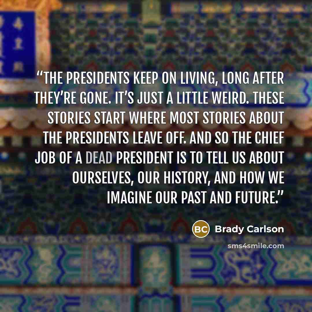 “The presidents keep on living, long after they’re gone. It’s just a little weird. These stories start where most stories about the presidents leave off. And so the chief job of a dead president is to tell us about ourselves, our history, and how we imagine our past and future.” quote by Brady Carlson