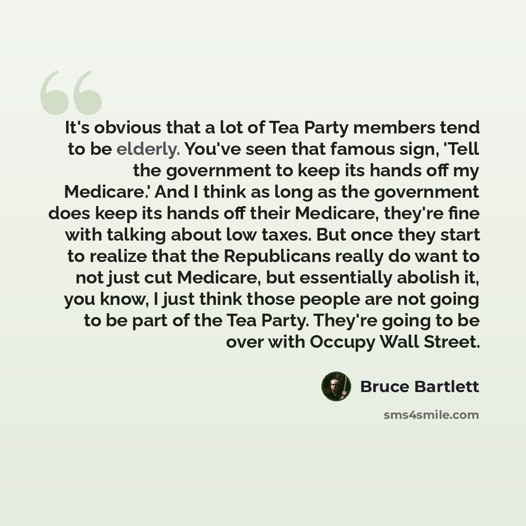 “It's obvious that a lot of Tea Party members tend to be elderly. You've seen that famous sign, 'Tell the government to keep its hands off my Medicare.' And I think as long as the government does keep its hands off their Medicare, they're fine with talking about low taxes. But once they start to…” quote by Bruce Bartlett