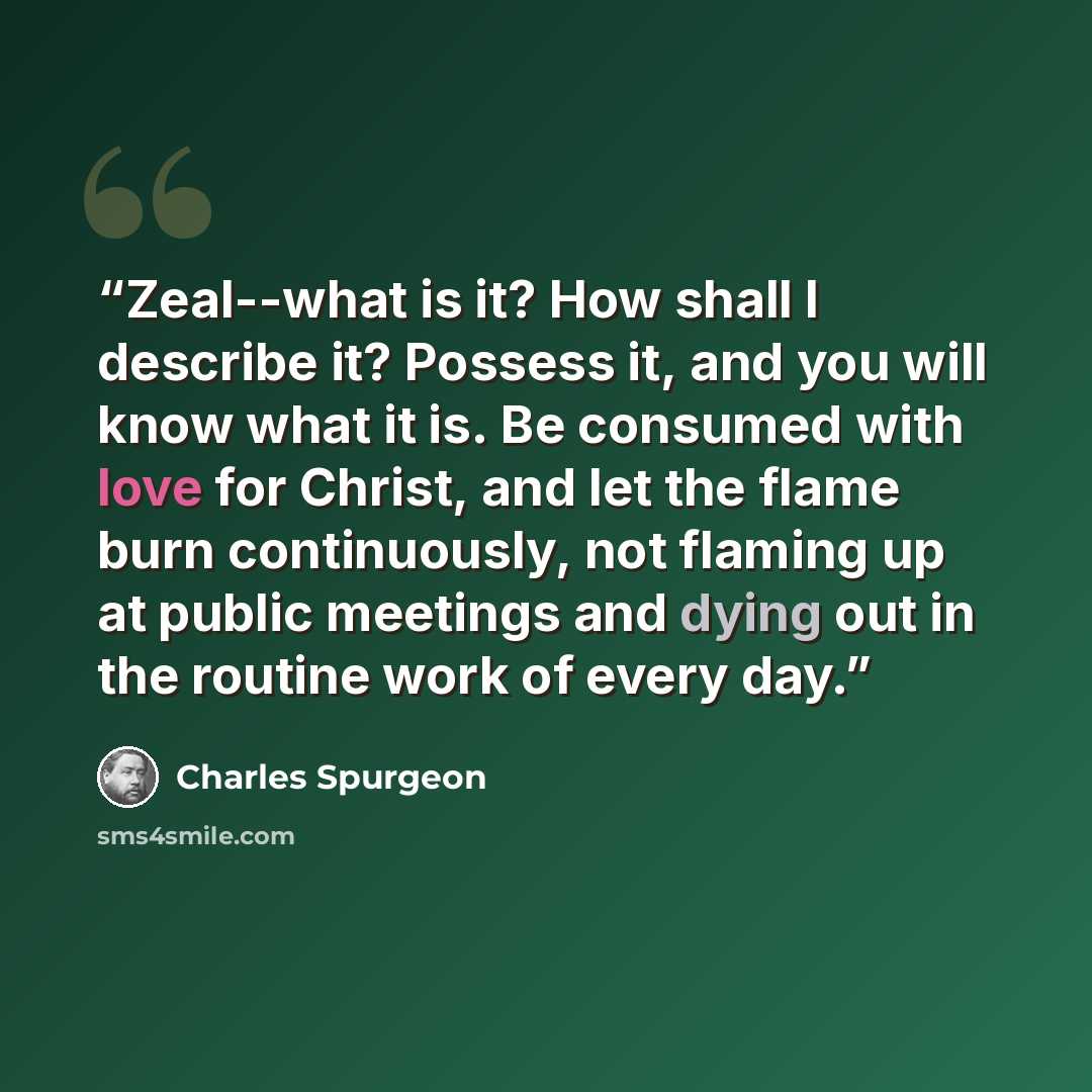 “Zeal--what is it? How shall I describe it? Possess it, and you will know what it is. Be consumed with love for Christ, and let the flame burn continuously, not flaming up at public meetings and dying out in the routine work of every day.” quote by Charles Spurgeon