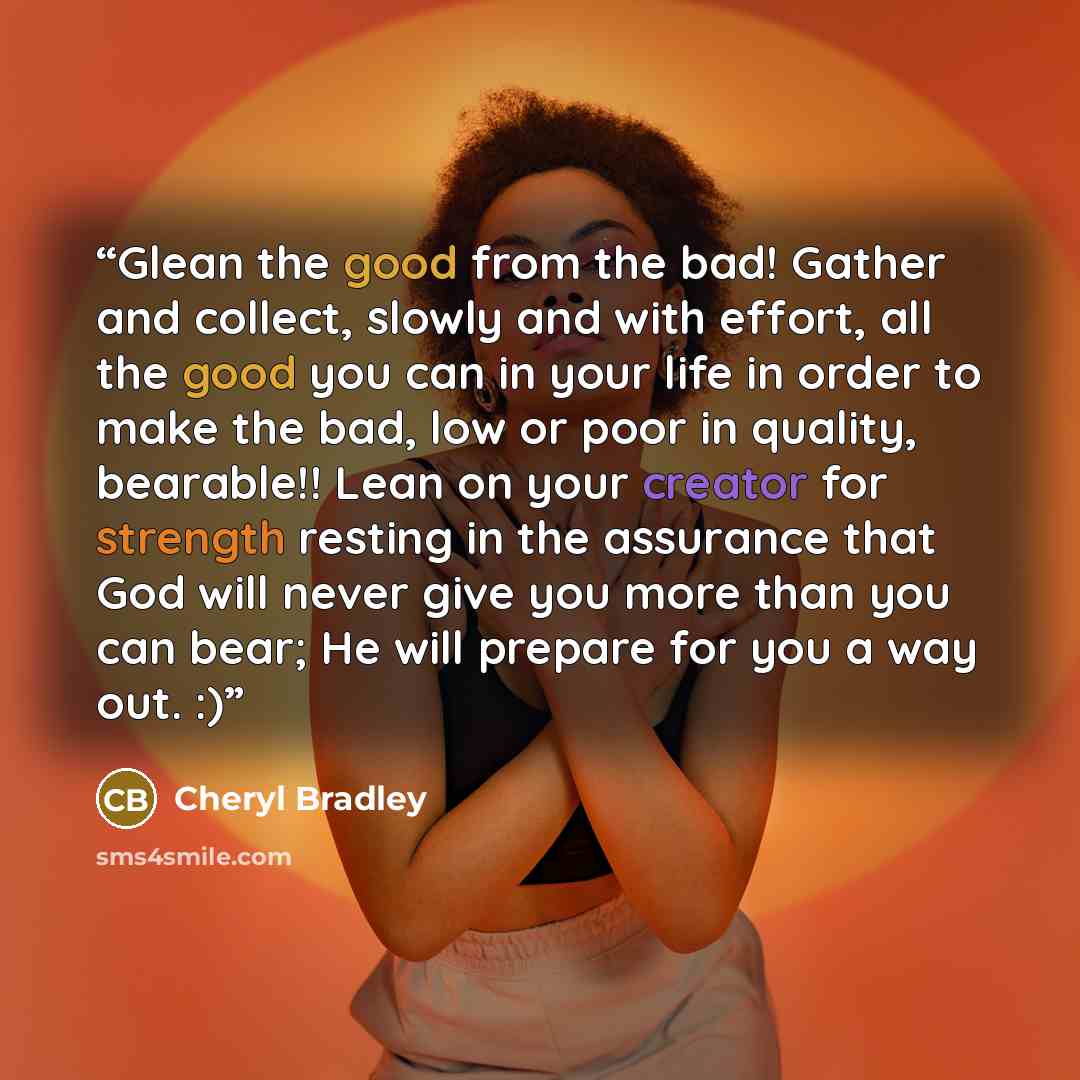 “Glean the good from the bad! Gather and collect, slowly and with effort, all the good you can in your life in order to make the bad, low or poor in quality, bearable!! Lean on your creator for strength resting in the assurance that God will never give you more than you can bear; He will prepare…” quote by Cheryl Bradley