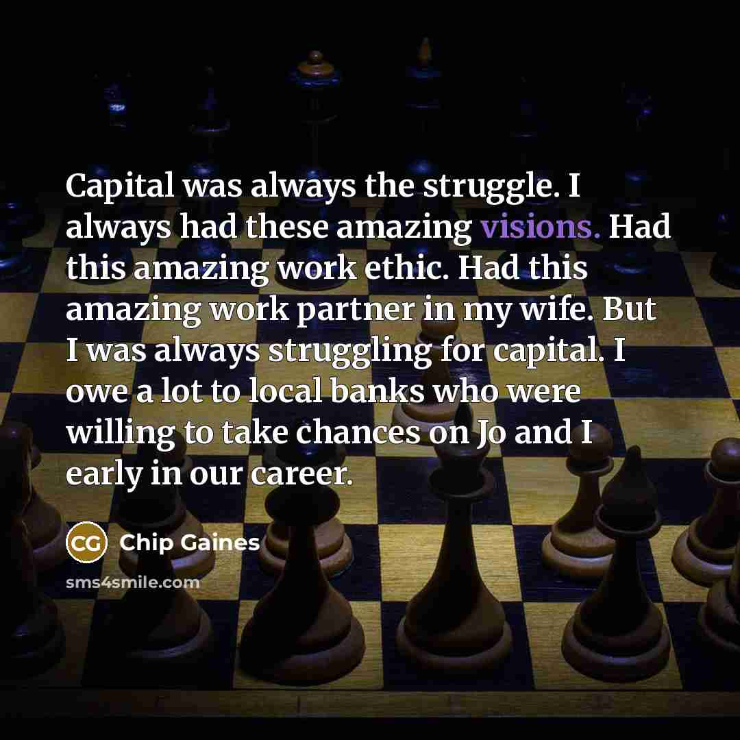 “Capital was always the struggle. I always had these amazing visions. Had this amazing work ethic. Had this amazing work partner in my wife. But I was always struggling for capital. I owe a lot to local banks who were willing to take chances on Jo and I early in our career.” quote by Chip Gaines