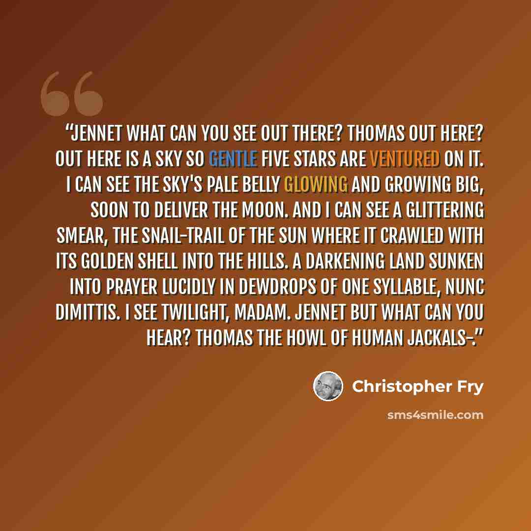 “JENNET What can you see Out there? THOMAS Out here? Out here is a sky so gentle Five stars are ventured on it. I can see The sky's pale belly glowing and growing big, Soon to deliver the moon. And I can see A glittering smear, the snail-trail of the sun Where it crawled with its golden shell into…” quote by Christopher Fry