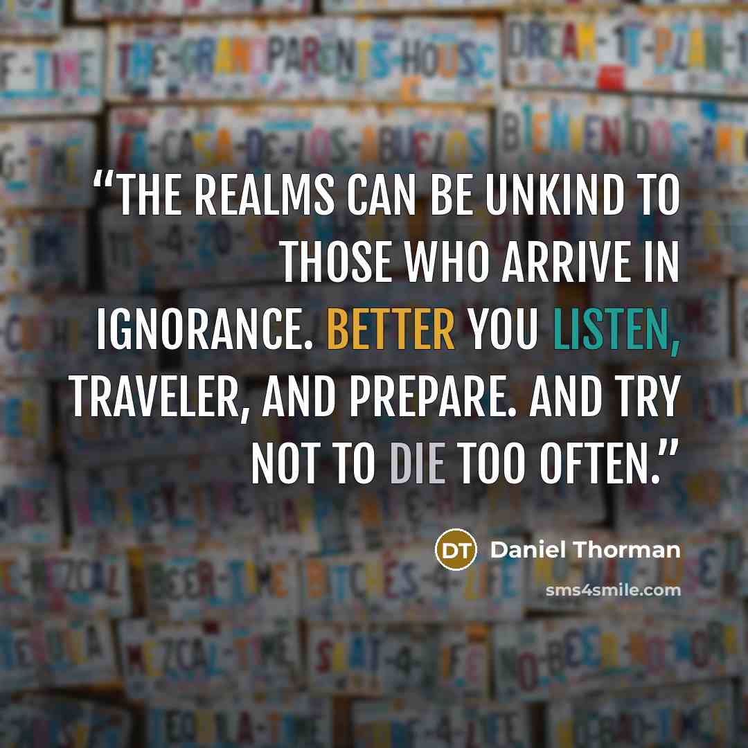 “The realms can be unkind to those who arrive in ignorance. Better you listen, traveler, and prepare. And try not to die too often.” quote by Daniel Thorman