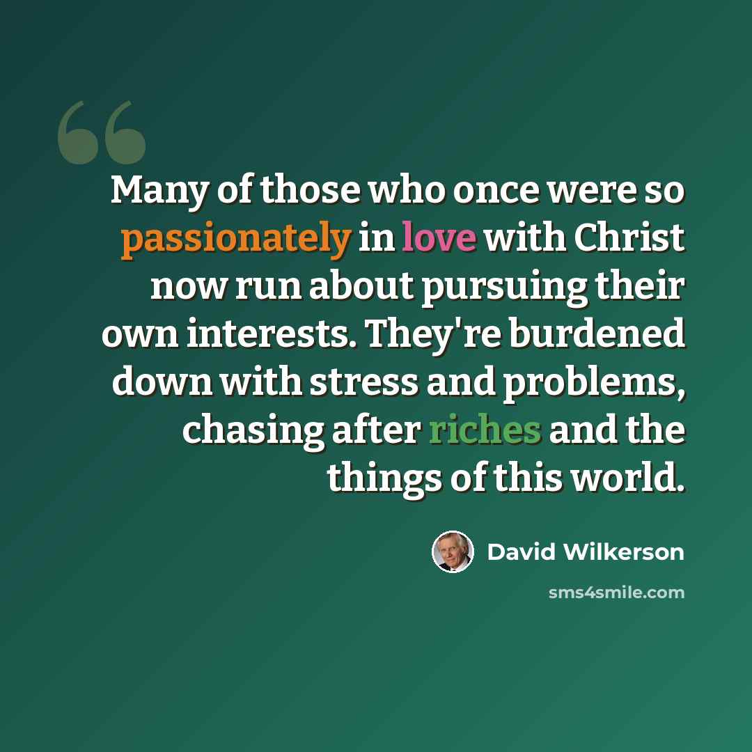 “Many of those who once were so passionately in love with Christ now run about pursuing their own interests. They're burdened down with stress and problems, chasing after riches and the things of this world.” quote by David Wilkerson