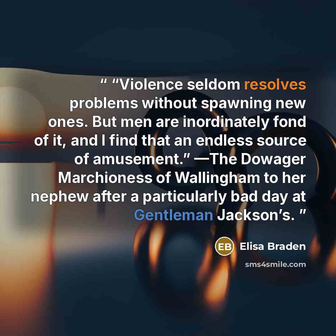 ““Violence seldom resolves problems without spawning new ones. But men are inordinately fond of it, and I find that an endless source of amusement.” —The Dowager Marchioness of Wallingham to her nephew after a particularly bad day at Gentleman Jackson’s.” quote by Elisa Braden