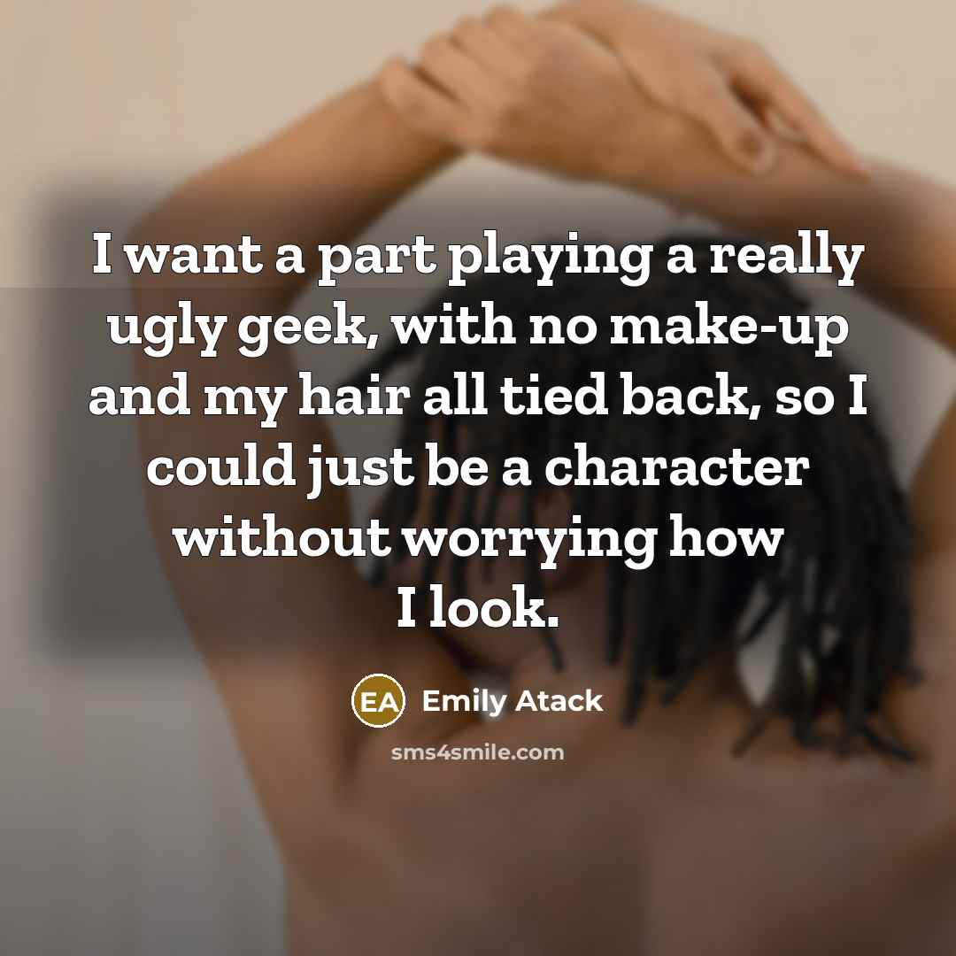 “I want a part playing a really ugly geek, with no make-up and my hair all tied back, so I could just be a character without worrying how I look.” quote by Emily Atack