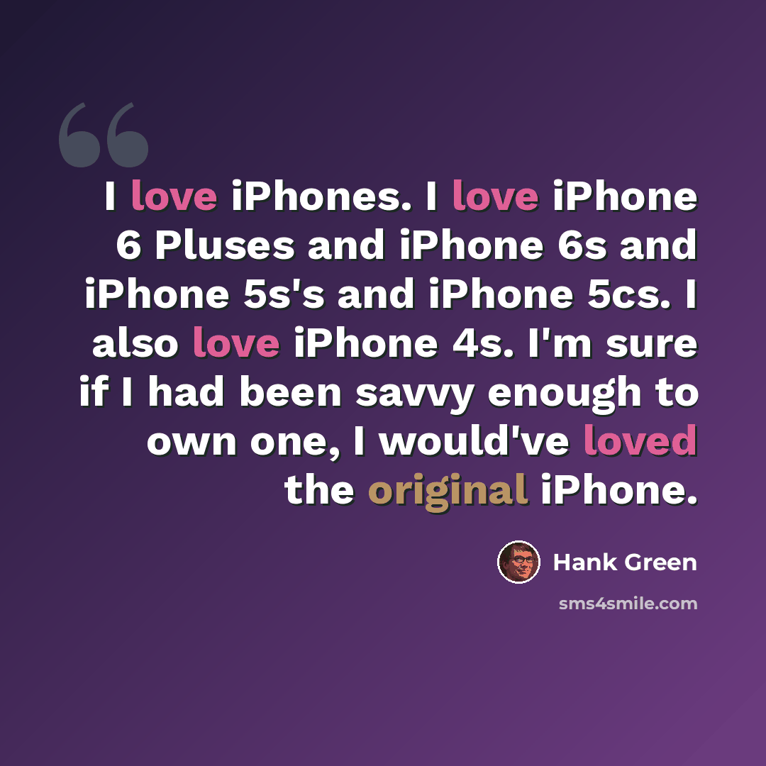 “I love iPhones. I love iPhone 6 Pluses and iPhone 6s and iPhone 5s's and iPhone 5cs. I also love iPhone 4s. I'm sure if I had been savvy enough to own one, I would've loved the original iPhone.” quote by Hank Green