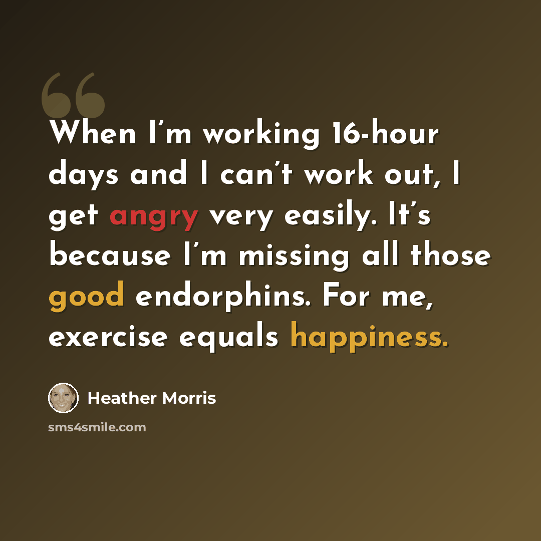 “When I’m working 16-hour days and I can’t work out, I get angry very easily. It’s because I’m missing all those good endorphins. For me, exercise equals happiness.” quote by Heather Morris