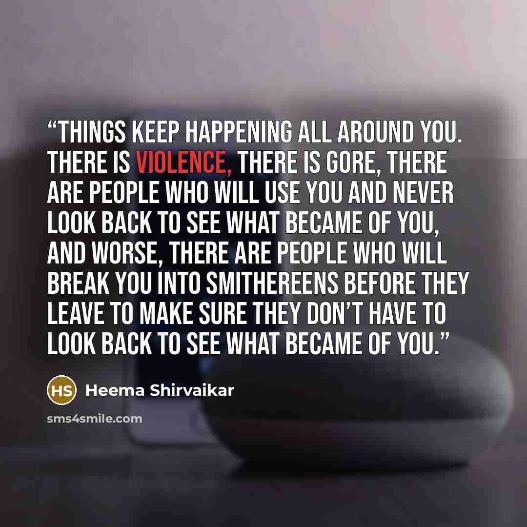 “Things keep happening all around you. There is violence, there is gore, there are people who will use you and never look back to see what became of you, and worse, there are people who will break you into smithereens before they leave to make sure they don’t have to look back to see what became of…” quote by Heema Shirvaikar