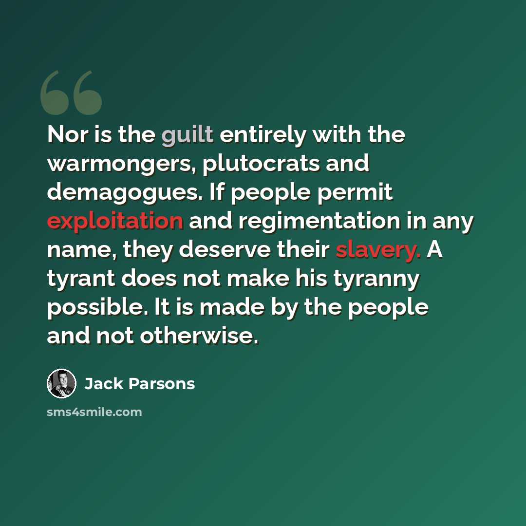 “Nor is the guilt entirely with the warmongers, plutocrats and demagogues. If people permit exploitation and regimentation in any name, they deserve their slavery. A tyrant does not make his tyranny possible. It is made by the people and not otherwise.” quote by Jack Parsons