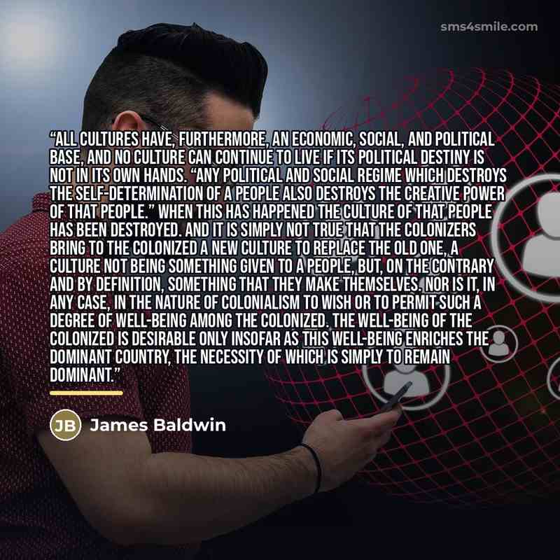 “All cultures have, furthermore, an economic, social, and political base, and no culture can continue to live if its political destiny is not in its own hands. “Any political and social regime which destroys the self-determination of a people also destroys the creative power of that people.” When…” quote by James Baldwin