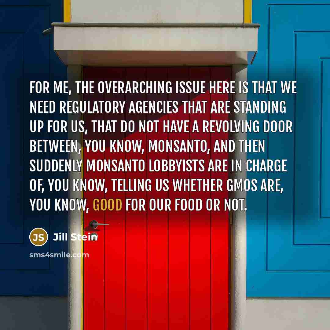 “For me, the overarching issue here is that we need regulatory agencies that are standing up for us, that do not have a revolving door between, you know, Monsanto, and then suddenly Monsanto lobbyists are in charge of, you know, telling us whether GMOs are, you know, good for our food or not.” quote by Jill Stein