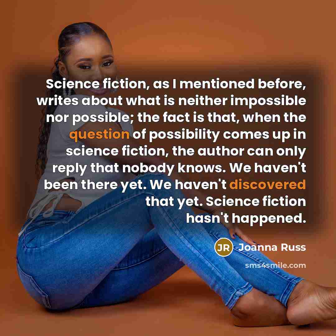 “Science fiction, as I mentioned before, writes about what is neither impossible nor possible; the fact is that, when the question of possibility comes up in science fiction, the author can only reply that nobody knows. We haven't been there yet. We haven't discovered that yet. Science fiction…” quote by Joanna Russ