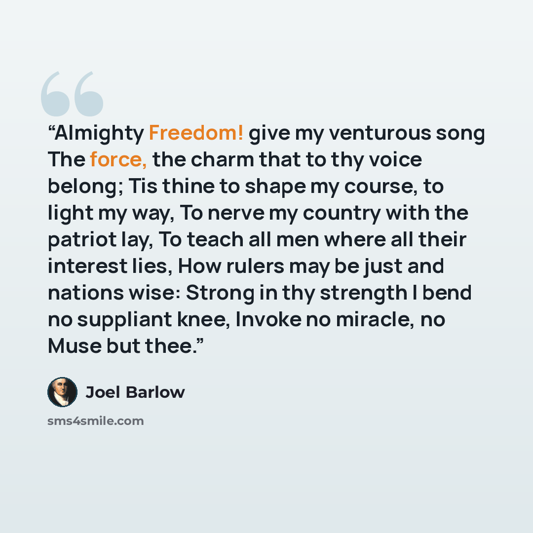 “Almighty Freedom! give my venturous song The force, the charm that to thy voice belong; Tis thine to shape my course, to light my way, To nerve my country with the patriot lay, To teach all men where all their interest lies, How rulers may be just and nations wise: Strong in thy strength I bend no…” quote by Joel Barlow