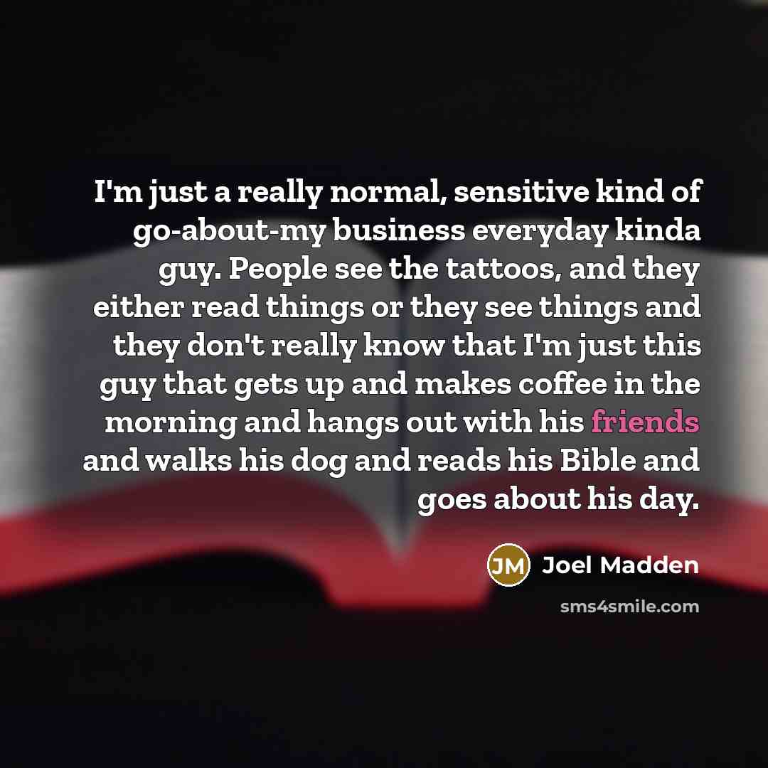 “I'm just a really normal, sensitive kind of go-about-my business everyday kinda guy. People see the tattoos, and they either read things or they see things and they don't really know that I'm just this guy that gets up and makes coffee in the morning and hangs out with his friends and walks his…” quote by Joel Madden