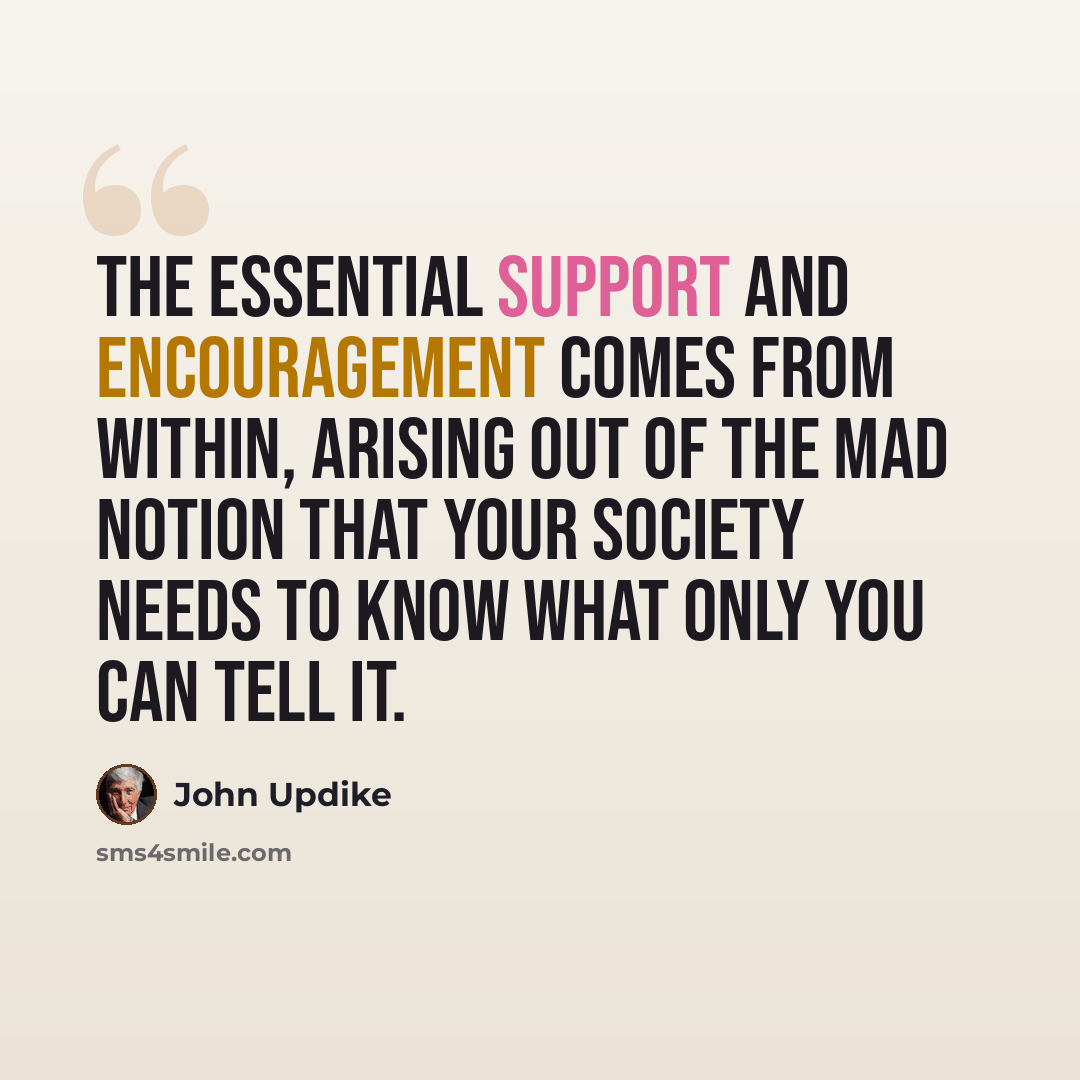 “The essential support and encouragement comes from within, arising out of the mad notion that your society needs to know what only you can tell it.” quote by John Updike