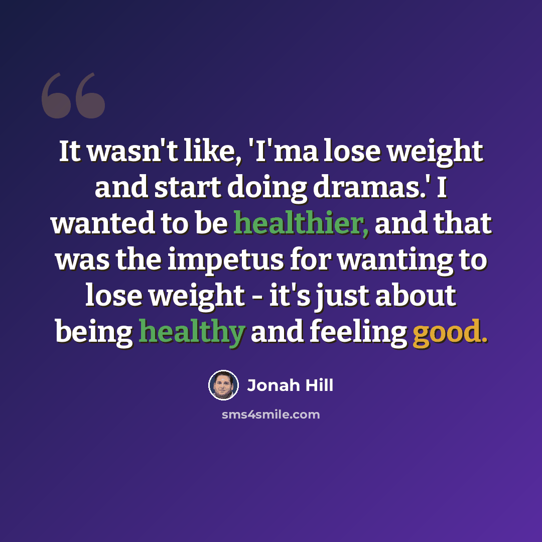 “It wasn't like, 'I'ma lose weight and start doing dramas.' I wanted to be healthier, and that was the impetus for wanting to lose weight - it's just about being healthy and feeling good.” quote by Jonah Hill