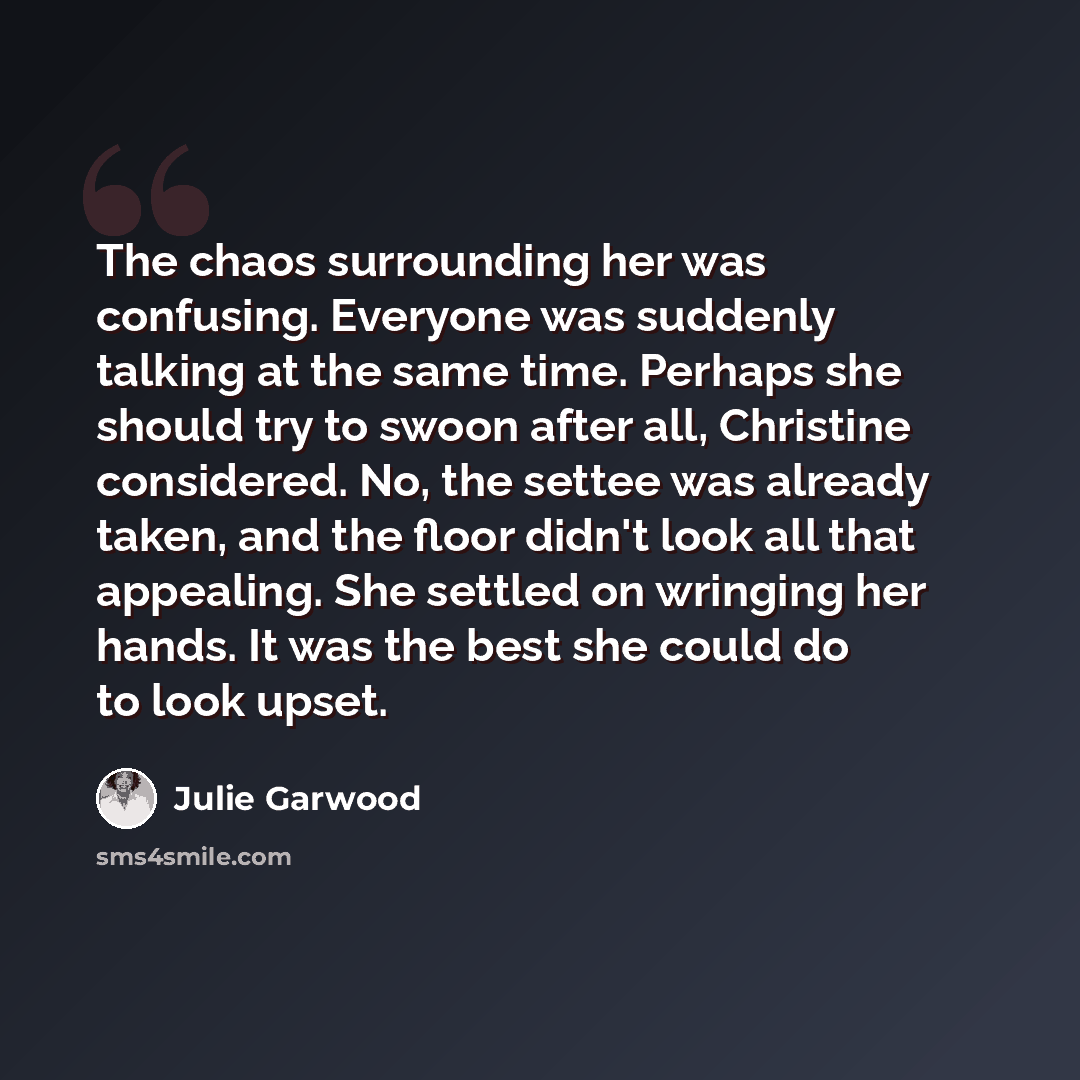 “The chaos surrounding her was confusing. Everyone was suddenly talking at the same time. Perhaps she should try to swoon after all, Christine considered. No, the settee was already taken, and the floor didn't look all that appealing. She settled on wringing her hands. It was the best she could do…” quote by Julie Garwood