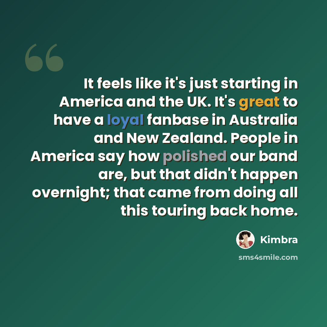 “It feels like it's just starting in America and the UK. It's great to have a loyal fanbase in Australia and New Zealand. People in America say how polished our band are, but that didn't happen overnight; that came from doing all this touring back home.” quote by Kimbra