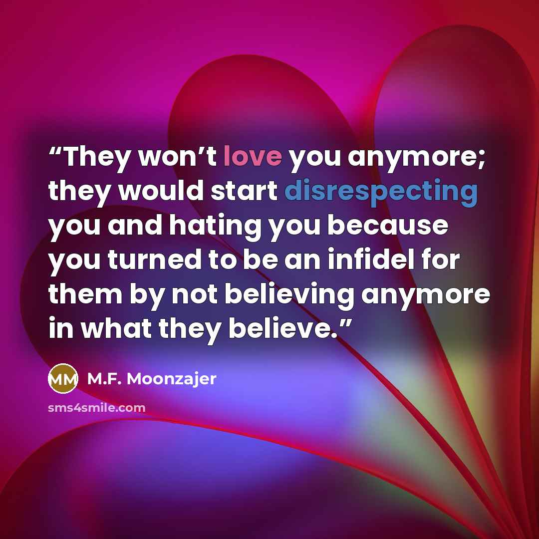 “They won’t love you anymore; they would start disrespecting you and hating you because you turned to be an infidel for them by not believing anymore in what they believe.” quote by M.F. Moonzajer
