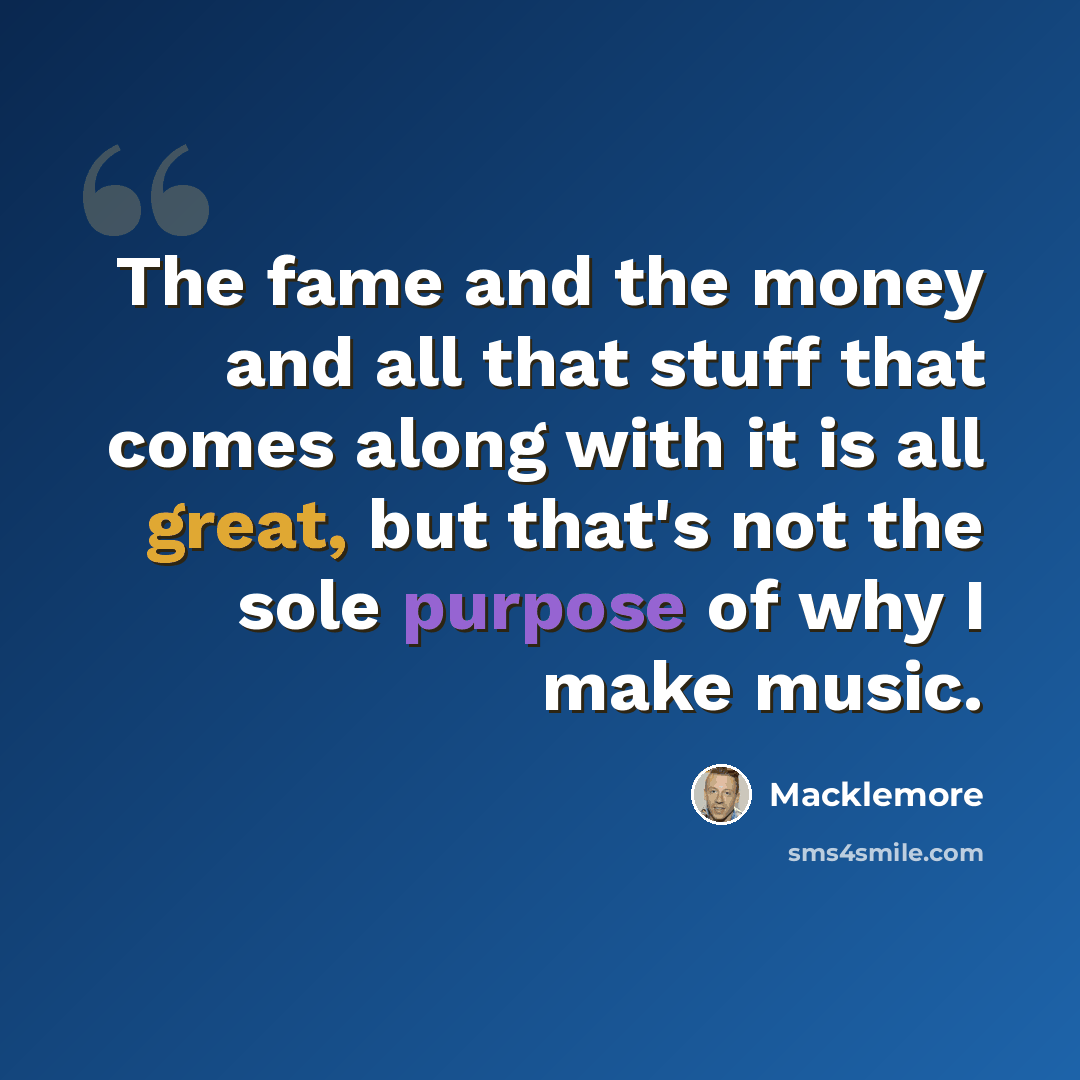 “The fame and the money and all that stuff that comes along with it is all great, but that's not the sole purpose of why I make music.” quote by Macklemore