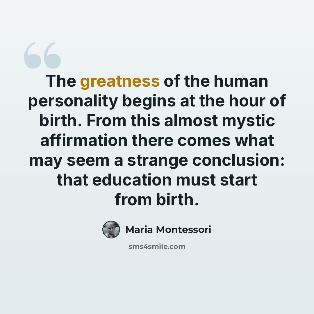 “The greatness of the human personality begins at the hour of birth. From this almost mystic affirmation there comes what may seem a strange conclusion: that education must start from birth.” quote by Maria Montessori