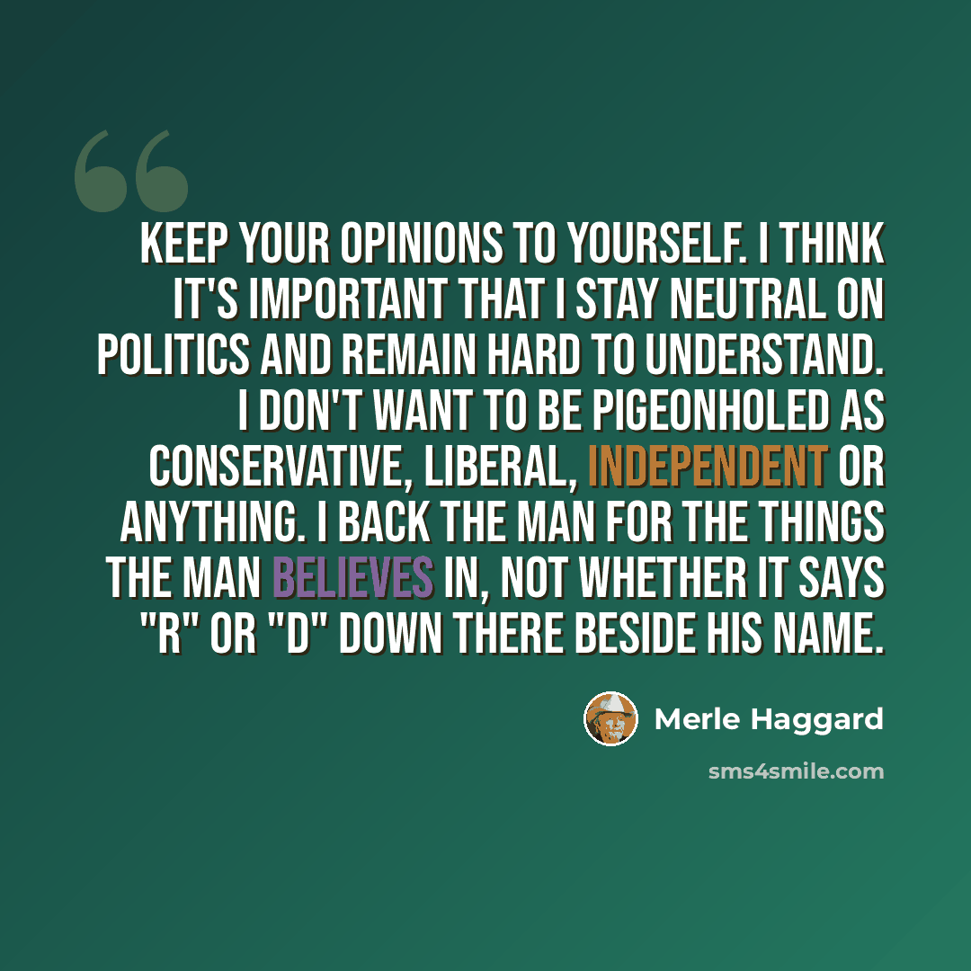 “Keep your opinions to yourself. I think it's important that I stay neutral on politics and remain hard to understand. I don't want to be pigeonholed as conservative, liberal, independent or anything. I back the man for the things the man believes in, not whether it says "R" or "D" down there…” quote by Merle Haggard