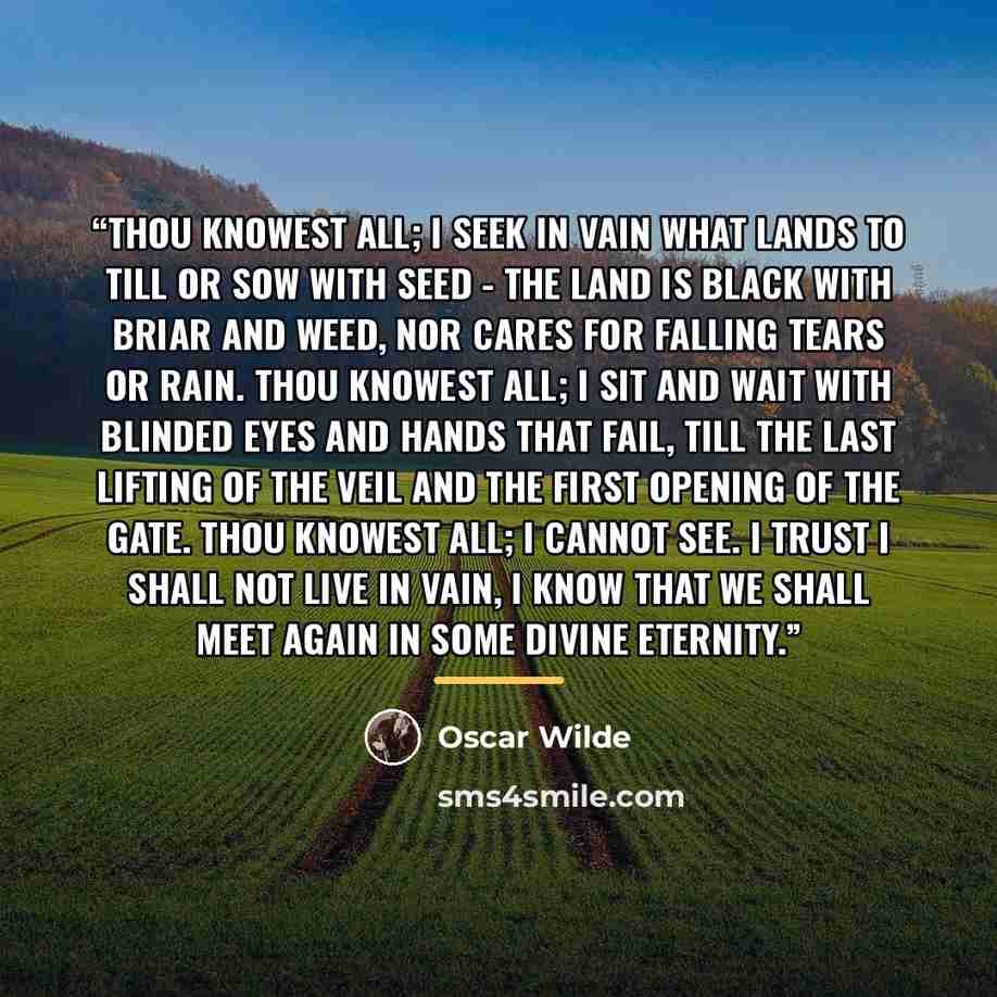 “Thou knowest all; I seek in vain What lands to till or sow with seed - The land is black with briar and weed, Nor cares for falling tears or rain. Thou knowest all; I sit and wait With blinded eyes and hands that fail, Till the last lifting of the veil And the first opening of the gate. Thou…” quote by Oscar Wilde