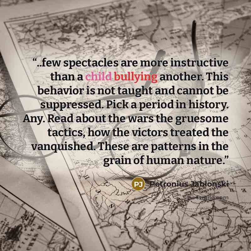 “..few spectacles are more instructive than a child bullying another. This behavior is not taught and cannot be suppressed. Pick a period in history. Any. Read about the wars the gruesome tactics, how the victors treated the vanquished. These are patterns in the grain of human nature.” quote by Petronius Jablonski
