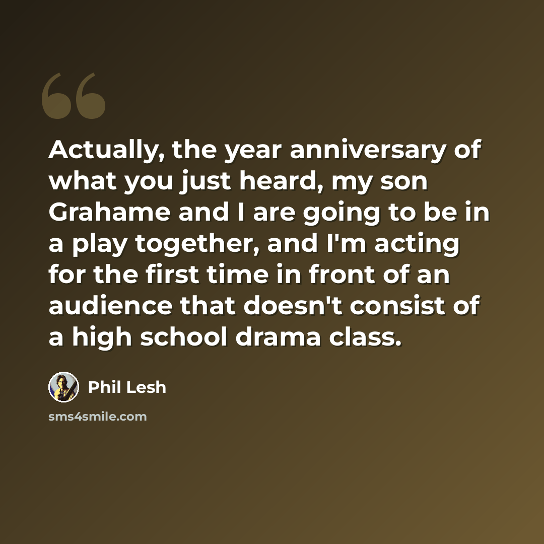 “Actually, the year anniversary of what you just heard, my son Grahame and I are going to be in a play together, and I'm acting for the first time in front of an audience that doesn't consist of a high school drama class.” quote by Phil Lesh