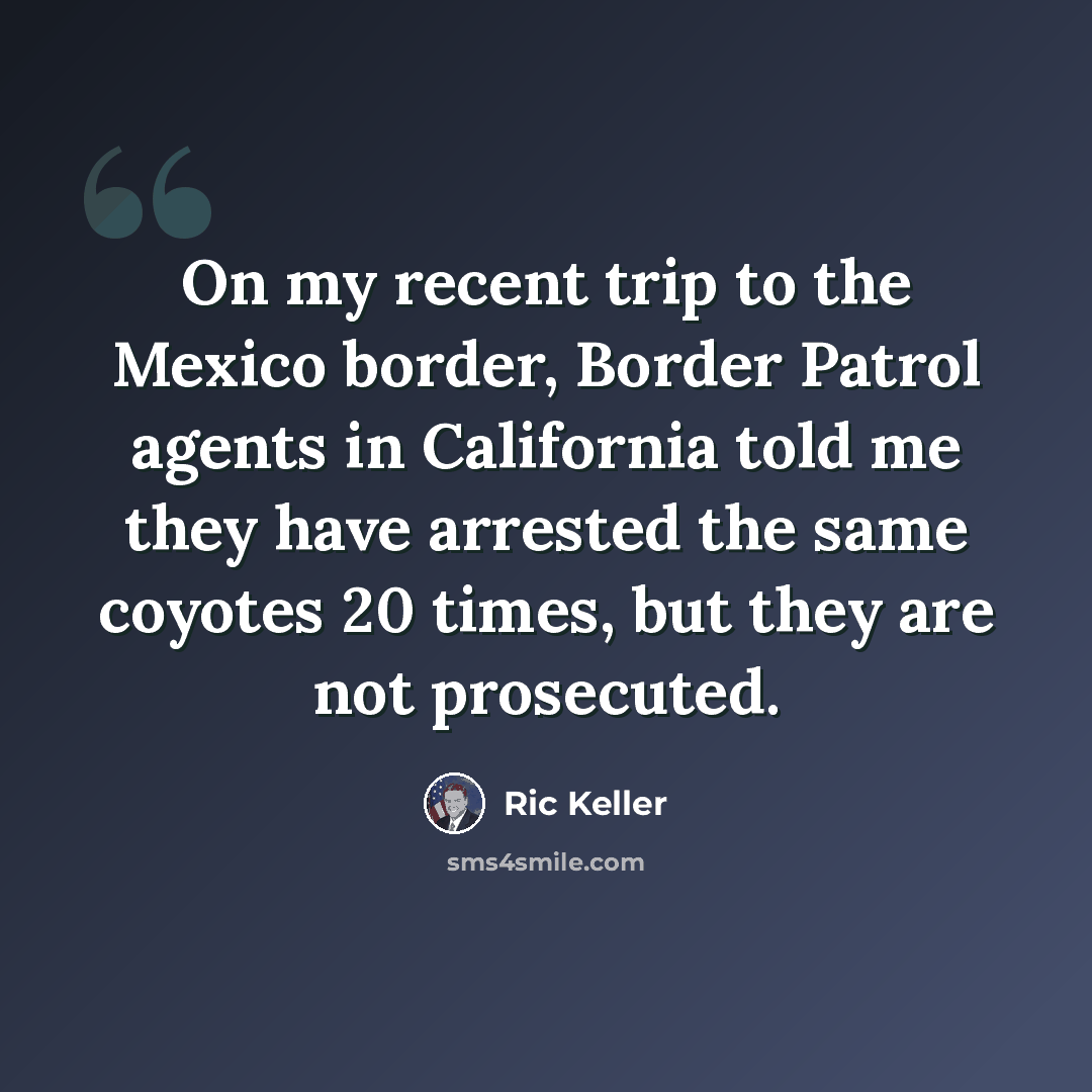 “On my recent trip to the Mexico border, Border Patrol agents in California told me they have arrested the same coyotes 20 times, but they are not prosecuted.” quote by Ric Keller